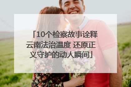 10个检察故事诠释云南法治温度 还原正义守护的动人瞬间