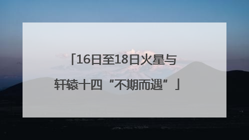 16日至18日火星与轩辕十四“不期而遇”