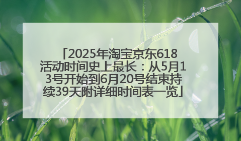 2025年淘宝京东618活动时间史上最长：从5月13号开始到6月20号结束持续39天附详细时间表一览