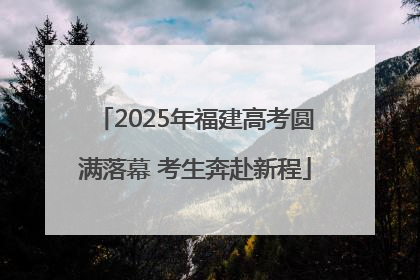 2025年福建高考圆满落幕 考生奔赴新程
