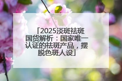 2025淡斑祛斑国货解析：国家唯一认证的祛斑产品，摆脱色斑人设