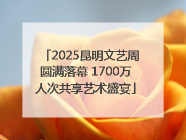 2025昆明文艺周圆满落幕 1700万人次共享艺术盛宴