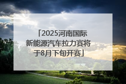2025河南国际新能源汽车拉力赛将于8月下旬开赛