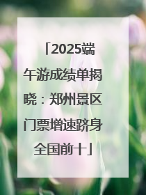 2025端午游成绩单揭晓：郑州景区门票增速跻身全国前十