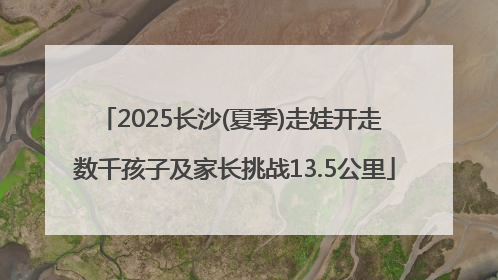 2025长沙(夏季)走娃开走 数千孩子及家长挑战13.5公里