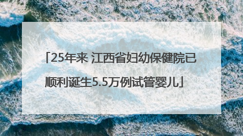 25年来 江西省妇幼保健院已顺利诞生5.5万例试管婴儿