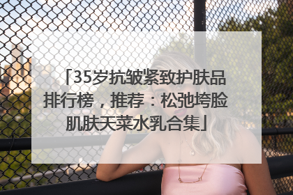 35岁抗皱紧致护肤品排行榜，推荐：松弛垮脸肌肤天菜水乳合集