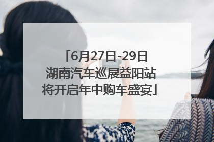 6月27日-29日 湖南汽车巡展益阳站将开启年中购车盛宴