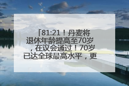 81:21！丹麦将退休年龄提高至70岁，在议会通过！70岁已达全球最高水平，更多国家或将逐步跟进